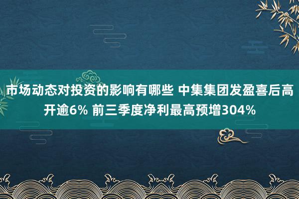 市场动态对投资的影响有哪些 中集集团发盈喜后高开逾6% 前三季度净利最高预增304%