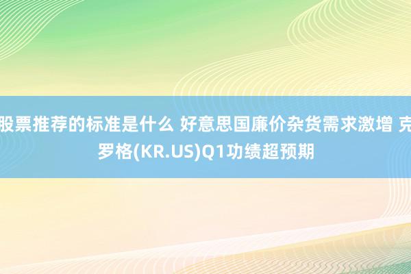 股票推荐的标准是什么 好意思国廉价杂货需求激增 克罗格(KR.US)Q1功绩超预期