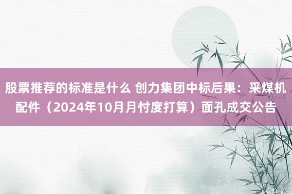 股票推荐的标准是什么 创力集团中标后果：采煤机配件（2024年10月月忖度打算）面孔成交公告