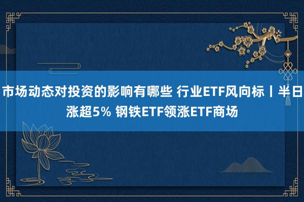 市场动态对投资的影响有哪些 行业ETF风向标丨半日涨超5% 钢铁ETF领涨ETF商场