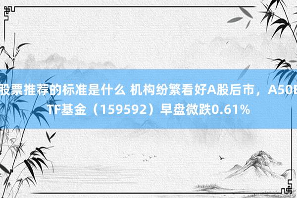 股票推荐的标准是什么 机构纷繁看好A股后市，A50ETF基金（159592）早盘微跌0.61%