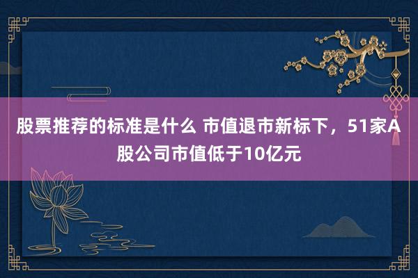 股票推荐的标准是什么 市值退市新标下，51家A股公司市值低于10亿元