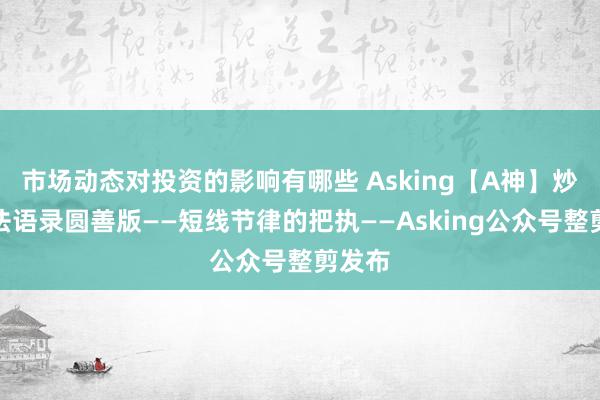 市场动态对投资的影响有哪些 Asking【A神】炒股心法语录圆善版——短线节律的把执——Asking公众号整剪发布