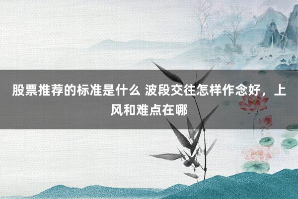 股票推荐的标准是什么 波段交往怎样作念好，上风和难点在哪