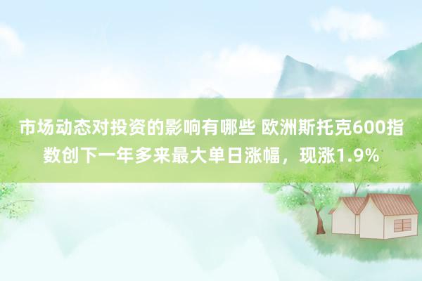 市场动态对投资的影响有哪些 欧洲斯托克600指数创下一年多来最大单日涨幅，现涨1.9%