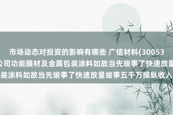 市场动态对投资的影响有哪些 广信材料(300537.SZ): 2023年开动公司功能膜材及金属包装涂料如故当先竣事了快速放量竣事五千万操纵收入