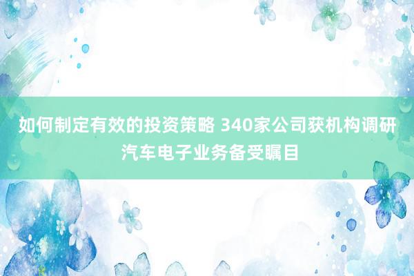 如何制定有效的投资策略 340家公司获机构调研 汽车电子业务备受瞩目