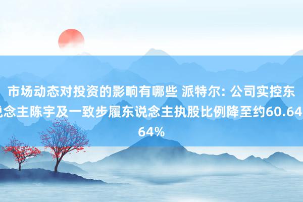 市场动态对投资的影响有哪些 派特尔: 公司实控东说念主陈宇及一致步履东说念主执股比例降至约60.64%