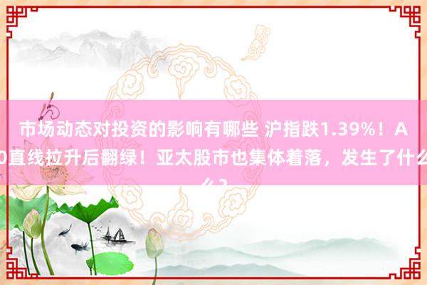 市场动态对投资的影响有哪些 沪指跌1.39%！A50直线拉升后翻绿！亚太股市也集体着落，发生了什么？