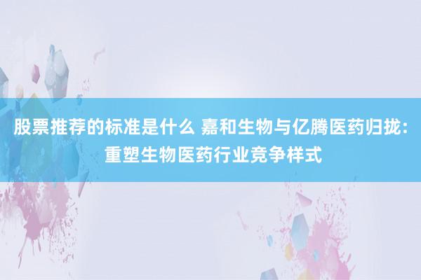 股票推荐的标准是什么 嘉和生物与亿腾医药归拢: 重塑生物医药行业竞争样式