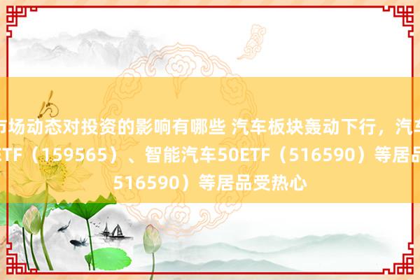 市场动态对投资的影响有哪些 汽车板块轰动下行，汽车零部件ETF（159565）、智能汽车50ETF（516590）等居品受热心