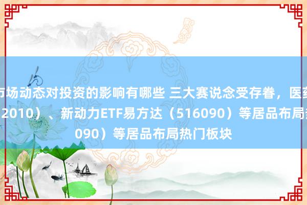 市场动态对投资的影响有哪些 三大赛说念受存眷，医药ETF（512010）、新动力ETF易方达（516090）等居品布局热门板块