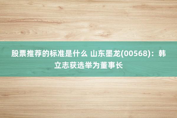 股票推荐的标准是什么 山东墨龙(00568)：韩立志获选举为董事长