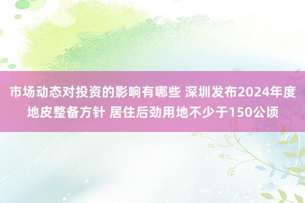 市场动态对投资的影响有哪些 深圳发布2024年度地皮整备方针 居住后劲用地不少于150公顷