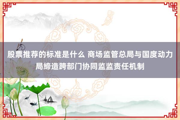 股票推荐的标准是什么 商场监管总局与国度动力局缔造跨部门协同监监责任机制