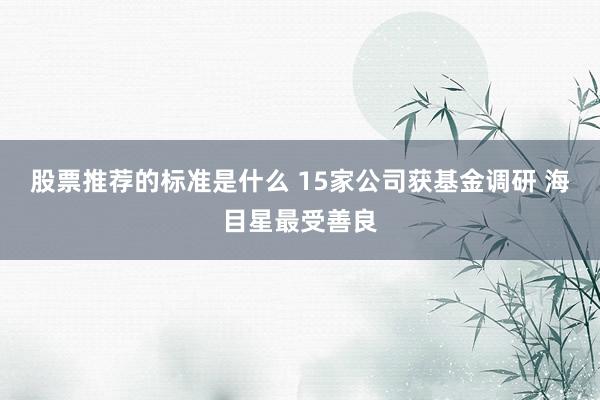 股票推荐的标准是什么 15家公司获基金调研 海目星最受善良