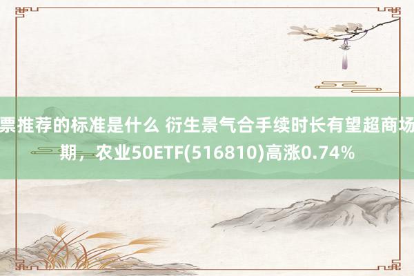 股票推荐的标准是什么 衍生景气合手续时长有望超商场预期，农业50ETF(516810)高涨0.74%