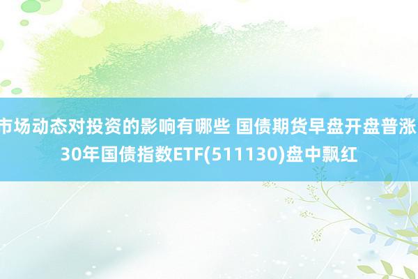 市场动态对投资的影响有哪些 国债期货早盘开盘普涨，30年国债指数ETF(511130)盘中飘红