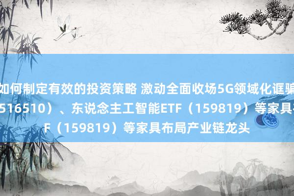 如何制定有效的投资策略 激动全面收场5G领域化诓骗，云筹算ETF（516510）、东说念主工智能ETF（159819）等家具布局产业链龙头