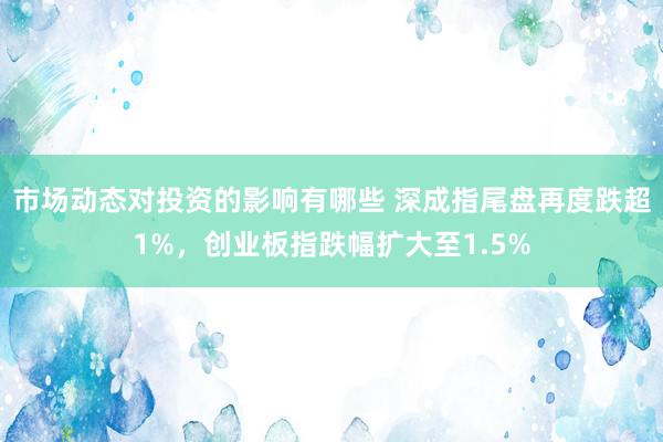 市场动态对投资的影响有哪些 深成指尾盘再度跌超1%，创业板指跌幅扩大至1.5%