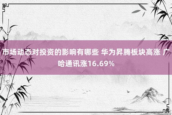 市场动态对投资的影响有哪些 华为昇腾板块高涨 广哈通讯涨16.69%