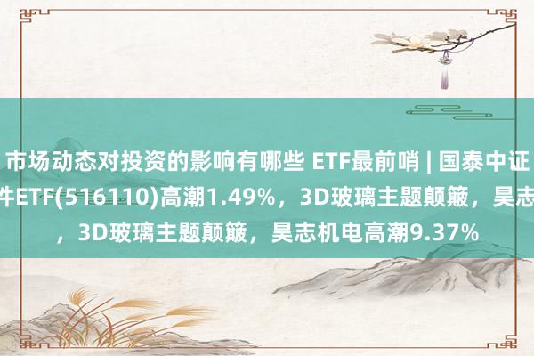 市场动态对投资的影响有哪些 ETF最前哨 | 国泰中证800汽车与零部件ETF(516110)高潮1.49%，3D玻璃主题颠簸，昊志机电高潮9.37%