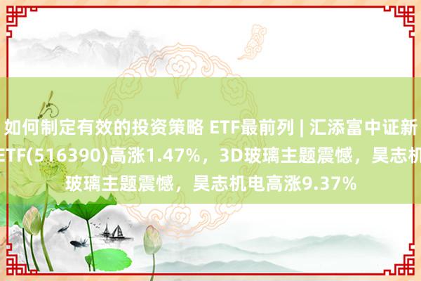 如何制定有效的投资策略 ETF最前列 | 汇添富中证新动力汽车产业ETF(516390)高涨1.47%，3D玻璃主题震憾，昊志机电高涨9.37%