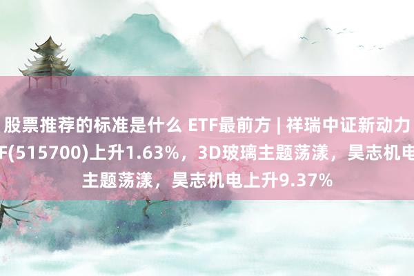 股票推荐的标准是什么 ETF最前方 | 祥瑞中证新动力汽车产业ETF(515700)上升1.63%，3D玻璃主题荡漾，昊志机电上升9.37%