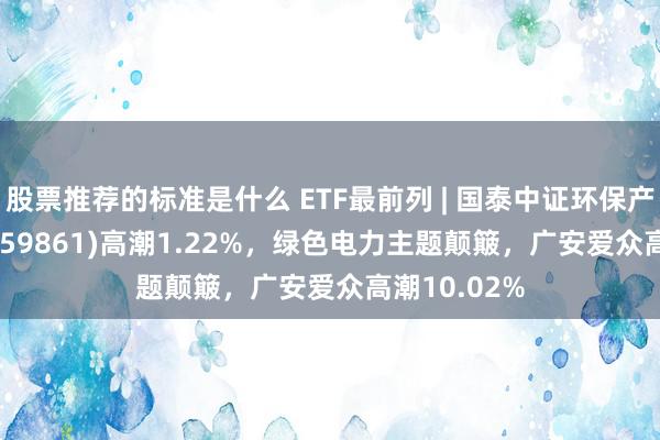 股票推荐的标准是什么 ETF最前列 | 国泰中证环保产业50ETF(159861)高潮1.22%，绿色电力主题颠簸，广安爱众高潮10.02%