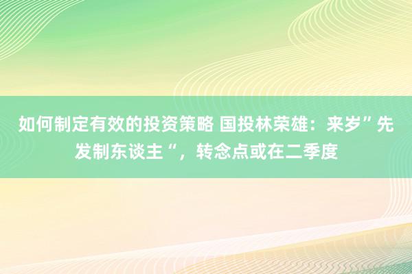 如何制定有效的投资策略 国投林荣雄：来岁”先发制东谈主“，转念点或在二季度