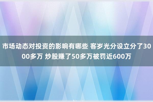 市场动态对投资的影响有哪些 客岁光分设立分了3000多万 炒股赚了50多万被罚近600万