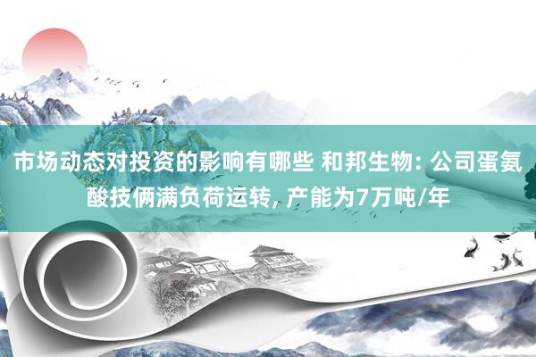 市场动态对投资的影响有哪些 和邦生物: 公司蛋氨酸技俩满负荷运转, 产能为7万吨/年