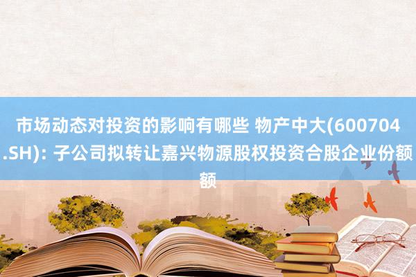 市场动态对投资的影响有哪些 物产中大(600704.SH): 子公司拟转让嘉兴物源股权投资合股企业份额