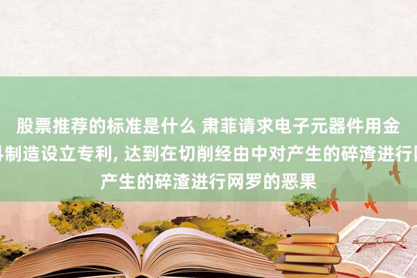 股票推荐的标准是什么 肃菲请求电子元器件用金属功能材料制造设立专利, 达到在切削经由中对产生的碎渣进行网罗的恶果