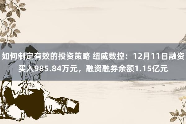 如何制定有效的投资策略 纽威数控：12月11日融资买入985.84万元，融资融券余额1.15亿元