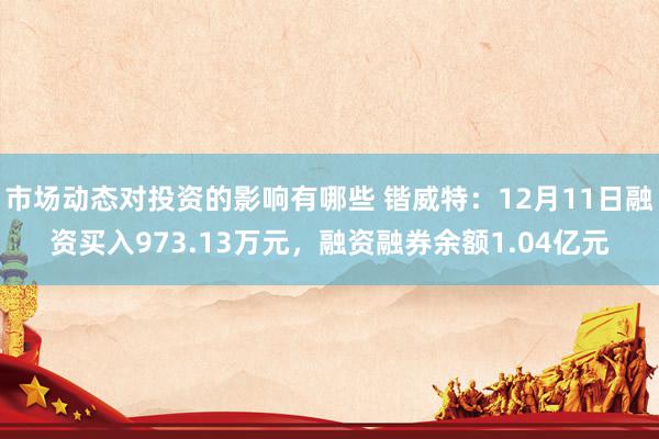 市场动态对投资的影响有哪些 锴威特：12月11日融资买入973.13万元，融资融券余额1.04亿元