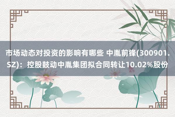 市场动态对投资的影响有哪些 中胤前锋(300901.SZ)：控股鼓动中胤集团拟合同转让10.02%股份