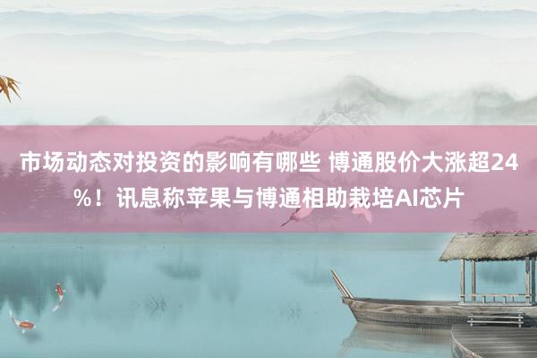 市场动态对投资的影响有哪些 博通股价大涨超24%！讯息称苹果与博通相助栽培AI芯片