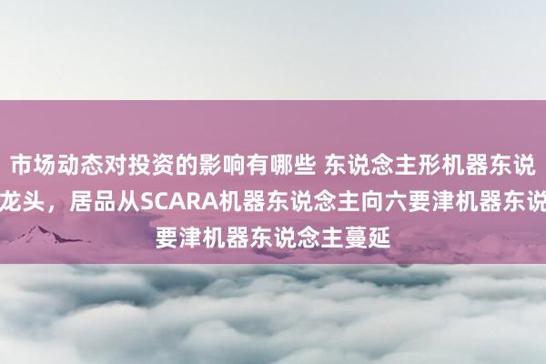 市场动态对投资的影响有哪些 东说念主形机器东说念主办法龙头，居品从SCARA机器东说念主向六要津机器东说念主蔓延