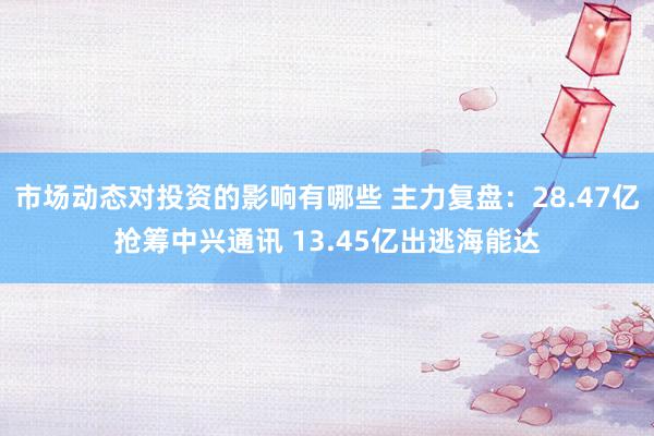 市场动态对投资的影响有哪些 主力复盘：28.47亿抢筹中兴通讯 13.45亿出逃海能达