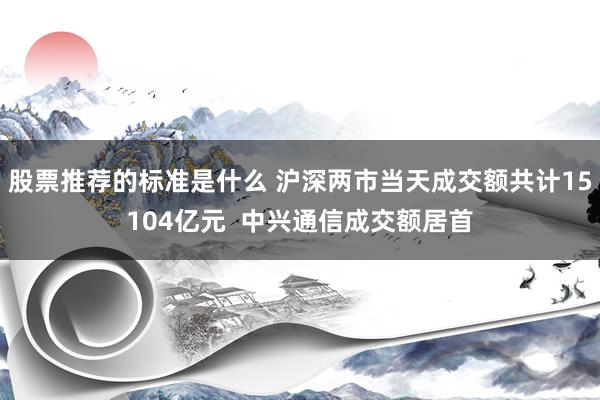 股票推荐的标准是什么 沪深两市当天成交额共计15104亿元  中兴通信成交额居首