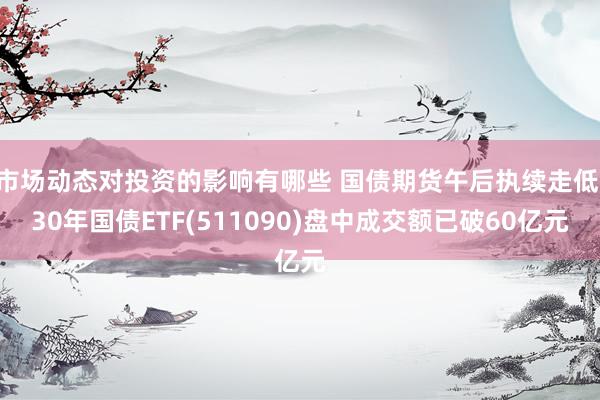 市场动态对投资的影响有哪些 国债期货午后执续走低 30年国债ETF(511090)盘中成交额已破60亿元