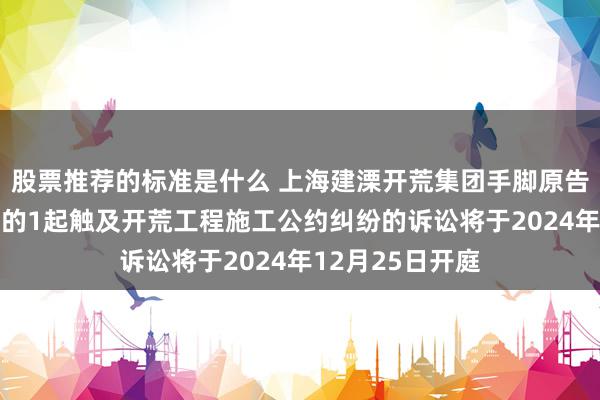 股票推荐的标准是什么 上海建溧开荒集团手脚原告/上诉东说念主的1起触及开荒工程施工公约纠纷的诉讼将于2024年12月25日开庭