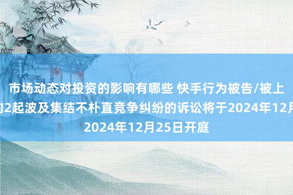 市场动态对投资的影响有哪些 快手行为被告/被上诉东谈主的2起波及集结不朴直竞争纠纷的诉讼将于2024年12月25日开庭