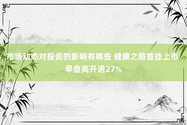 市场动态对投资的影响有哪些 健康之路首挂上市 早盘高开逾27%