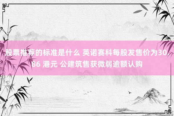 股票推荐的标准是什么 英诺赛科每股发售价为30.86 港元 公建筑售获微弱逾额认购