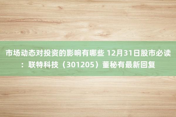 市场动态对投资的影响有哪些 12月31日股市必读：联特科技（301205）董秘有最新回复