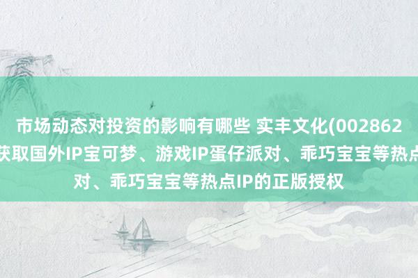 市场动态对投资的影响有哪些 实丰文化(002862.SZ)：现在已获取国外IP宝可梦、游戏IP蛋仔派对、乖巧宝宝等热点IP的正版授权