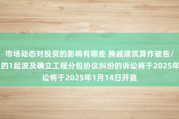 市场动态对投资的影响有哪些 腾越建筑算作被告/被上诉东谈主的1起波及确立工程分包协议纠纷的诉讼将于2025年1月14日开庭