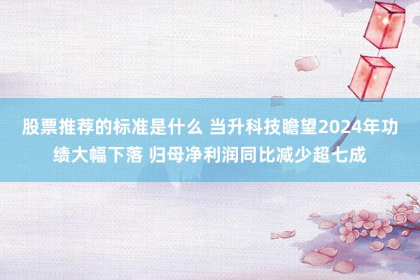 股票推荐的标准是什么 当升科技瞻望2024年功绩大幅下落 归母净利润同比减少超七成